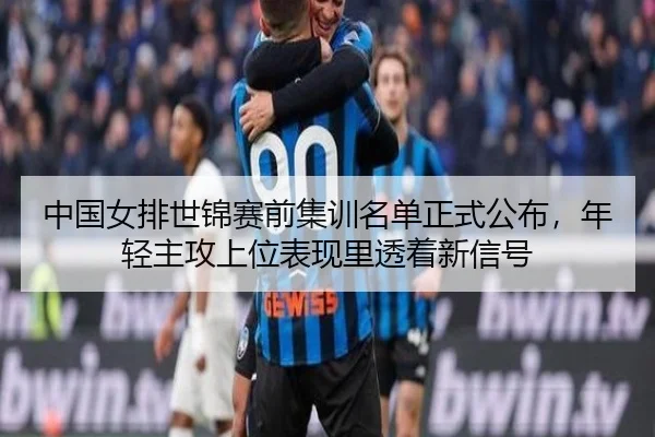 中国女排世锦赛前集训名单正式公布，年轻主攻上位表现里透着新信号